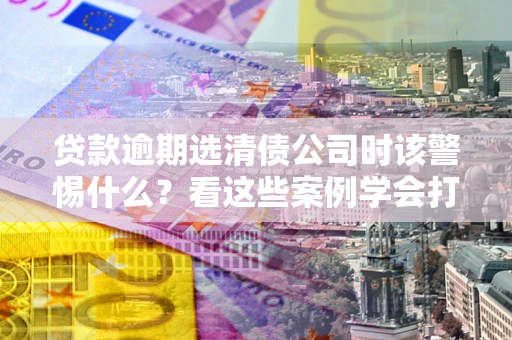 济南贷款逾期选清债公司时该警惕什么？看这些案例学会打翻身仗