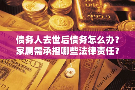济南债务人去世后债务怎么办？家属需承担哪些法律责任？