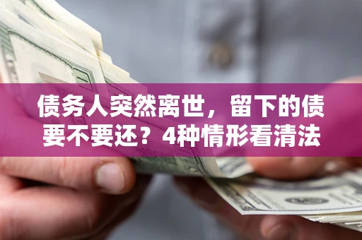 济南债务人突然离世，留下的债要不要还？4种情形看清法律判决