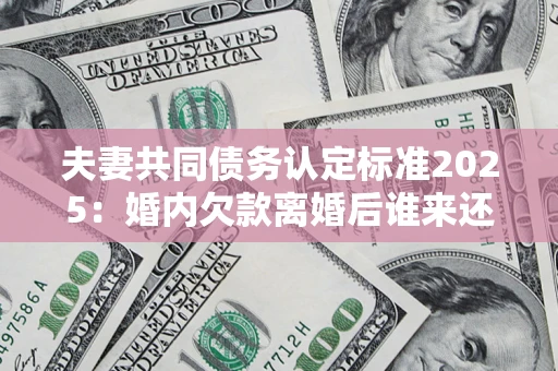 济南夫妻共同债务认定标准2025:婚内欠款离婚后谁来还? 济南夫妻共同债务认定标准2025:婚内欠款离婚后谁来还?