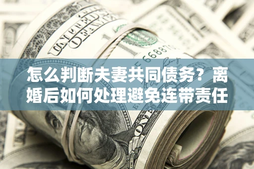 济南怎么判断夫妻共同债务？离婚后如何处理避免连带责任？